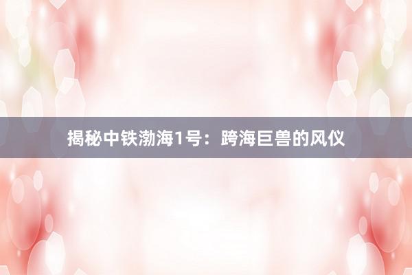 揭秘中铁渤海1号：跨海巨兽的风仪