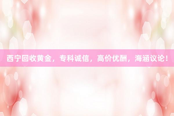 西宁回收黄金，专科诚信，高价优酬，海涵议论！