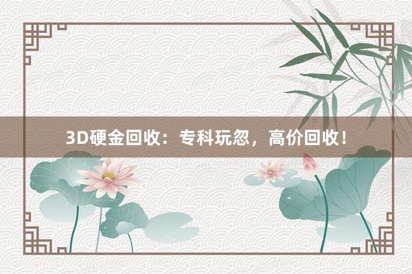 3D硬金回收：专科玩忽，高价回收！