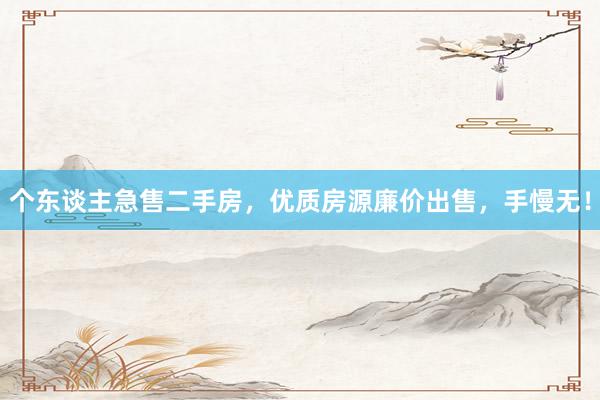 个东谈主急售二手房，优质房源廉价出售，手慢无！